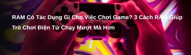 RAM Có Tác Dụng Gì Cho Việc Chơi Game? 3 Cách RAM Giúp Trò Chơi Điện Tử Chạy Mượt Mà Hơn